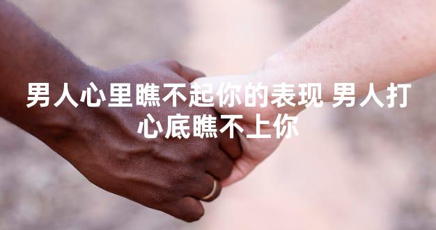 男人心里瞧不起你的表现 男人打心底瞧不上你